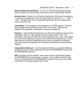 #1032-5061 QUAL – November 2, 2007             19
State the Alternate Hypothesis: H1: μD ≠ 0. The alternate hypothesis states
that the students pre and post test mean scores were not significantly different

Decision Rule: I’ll reject Ho at .05 level of significance (95% level of confidence)
if t equals or is greater than 1.98, the critical value of t, given df = n – 1 = 208 – 1
= 207. I will also reject Ho if the calculated significance (p) of a 2-tailed test is
equal or less than .05.

Calculations: The calculated t value provided in the SPSS output is 7.168 and
the two-tailed level of significance (p) of .000. This t value 7.168 does fall
between 95% probability. It falls within the range of acceptance.

Decision: I reject the Null Hypothesis Ho at .05 level of significance because the
calculated t value of 7.168 is greater than the t critical value of 1.98. The
calculated t value does not fall in the normal distribution area. Also, I fail to reject
Ho at .05 level of significance because the 2-tailed level of significance of .000 is
below than the .05 level of significance that I require as stated in the decision
rule, and commonly accepted as the threshold of significance for social science
research.

Interpretative Statement: I found evidence that there is a significant difference
between the mean scores of students who took the PREPMENOW pre-test and
the PREPMENOW post-test.

PPR: It appears that the students’ mean scores improve significantly between
the PREPMENOW pre and post test. However, more analysis of student data
must be conducted before the PREPMENOW program can be seen as a viable
intervention to improving students SAT scores.
 