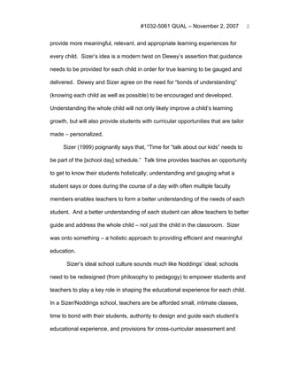 #1032-5061 QUAL – November 2, 2007              2


provide more meaningful, relevant, and appropriate learning experiences for

every child. Sizer’s idea is a modern twist on Dewey’s assertion that guidance

needs to be provided for each child in order for true learning to be gauged and

delivered. Dewey and Sizer agree on the need for “bonds of understanding”

(knowing each child as well as possible) to be encouraged and developed.

Understanding the whole child will not only likely improve a child’s learning

growth, but will also provide students with curricular opportunities that are tailor

made – personalized.

     Sizer (1999) poignantly says that, “Time for “talk about our kids” needs to

be part of the [school day] schedule.” Talk time provides teaches an opportunity

to get to know their students holistically; understanding and gauging what a

student says or does during the course of a day with often multiple faculty

members enables teachers to form a better understanding of the needs of each

student. And a better understanding of each student can allow teachers to better

guide and address the whole child – not just the child in the classroom. Sizer

was onto something – a holistic approach to providing efficient and meaningful

education.

       Sizer’s ideal school culture sounds much like Noddings’ ideal; schools

need to be redesigned (from philosophy to pedagogy) to empower students and

teachers to play a key role in shaping the educational experience for each child.

In a Sizer/Noddings school, teachers are be afforded small, intimate classes,

time to bond with their students, authority to design and guide each student’s

educational experience, and provisions for cross-curricular assessment and
 