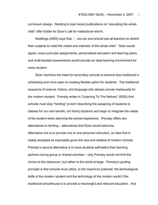 #1032-5061 QUAL – November 2, 2007           3


curriculum design. Nodding’s most recent publications on “educating the whole

child” offer fodder for Sizer’s call for institutional reform.

      Noddings (2005) says that, “…we can and should ask all teachers to stretch

their subjects to meet the needs and interests of the whole child.” Sizer would

agree; cross-curricular assignments, personalized education and learning plans,

and multi-faceted assessments would provide an ideal learning environment for

every student.

      Sizer mentions the need for secondary schools to become less traditional in

scheduling and more open to creating flexible option for students. The traditional

sequence of science, history, and language arts classes proves inadequate for

the modern student. Prensky writes in “Listening To The Natives” (2005) that

schools must stop “herding” (a term describing the assigning of students to

classes for our own benefit, not theirs) students and begin to integrate the needs

of the student when planning the school experience. Prensky offers two

alternatives to herding – alternatives that Sizer would welcome.

Alternative one is to provide one to one personal instruction; an idea that is

widely accepted as impossible given the size and abilities of modern schools.

Prensky’s second alternative is to have students self-select their learning

partners during group or shared activities – only Prensky would not limit the

choice to the classroom, but rather to the world at large. Prensky’s guiding

principle is that schools must utilize, to the maximum potential, the technological

skills of the modern student and the technology of the modern world if the

traditional schoolhouse is to provide a meaningful and relevant education. And
 