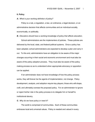 #1032-5061 QUAL – November 2, 2007            5


II. Policy

A. What is your working definition of policy?

      Policy is a rule, a regulation, a law, an ordinance, a legal decision, or an

administrative decision that affects communities and an individual socially,

economically, or politically.

B. Educators should have a working knowledge of policy that affects education.

      School administrators are the implementers of policies. These policies are

delivered by the local, state, and federal political systems. Once a policy has

been adopted, school administrators are expected to develop a plan and carry it

out. To this end, administrators have an obligation to be aware of the major

changes occurring in their social and economic environment and must also be

aware of the policy adoption process. They must also be aware of the policy

making process so as to understand when appropriate advocacy or opposition

can be applied.

      If an administrator does not have knowledge of how the policy process

works, they will forever be the agents of implementation, not change. Policy

development, analysis, and adoption require key players; those who will shape,

craft, and ultimately oversee the proposed policy. For an administrator to ignore

or reject his/her role in the policy process is to relegate him or herself to

institutional slavery.

C. Why do we have policy or need it?

      The world is comprised of communities. Each of these communities

embraces local and universal values. Policy is needed and valued in every
 