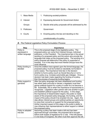 #1032-5061 QUAL – November 2, 2007              7


   1. Mass Media            1. Publicizing societal problems

   2. Interest              2. Expressing demands for Government Action

       Groups               3. Decide what policy proposals will be addressed by the

   3. Politicians               Government

   4. Courts                4. Enacting policy into law and deciding on the

                                constitutionality of a policy.

E. The Federal Legislative Policy Formulation Process

        Step                                    Importance
Policy is           This is the proposal stage of any legislative policy. The
expressed in        proposed policy can come from Interest Groups, individual
written language    politicians, or the President. The importance lies in the actual
                    wording of a proposed policy and the actors who provide the
                    language that make up the proposed policy. The wording of a
                    policy proposal will determine if the policy is supported or
                    enacted. It is in this step that most Interest Groups have the
                    most influence.
Policy funding is   Once the drafters have agreed upon the formal language, the
decided             proposed policy must be funded (or decidedly not funded in
                    some cases). The importance here lies in the decision
                    whether to fund a policy (such as Social Security) or not to
                    fund a policy (e.g. increase automobile gas mileage). Once a
                    decision has been made regarding the funding of a policy,
                    then the process of acquiring funding begins.
Policy support is   After the policy language has been established and funding
garnered            has either been procured or denied, a legislator must then
                    garner political support for a policy in order for it to become a
                    bill. Essentially, this is when the importance of sponsorship is
                    recognized. Legislators often partner with one another to gain
                    and establish political support for the policy. In this stage ,
                    the importance of dissemination begins; the public is made
                    aware of the proposed policy language, the funding, and the
                    impact of the policy should it be enacted into law. Again, this
                    step allows interest groups and political parties an opportunity
                    to voice their concerns or support for the proposed policy.
                    Anther important aspect of this stage is the public’s ability to
                    now influence their representatives to either support or defeat
                    the proposed policy.
Policy is adopted   Assuming a policy has been made a bill and has been
into law            approved through committee, the proposed bill is brought
                    before both bodies of legislature for a vote. If the bill passes
                    in one body of Congress, the other must then approve the bill.
 