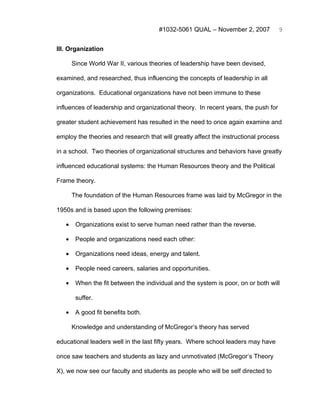 #1032-5061 QUAL – November 2, 2007            9


III. Organization

       Since World War II, various theories of leadership have been devised,

examined, and researched, thus influencing the concepts of leadership in all

organizations. Educational organizations have not been immune to these

influences of leadership and organizational theory. In recent years, the push for

greater student achievement has resulted in the need to once again examine and

employ the theories and research that will greatly affect the instructional process

in a school. Two theories of organizational structures and behaviors have greatly

influenced educational systems: the Human Resources theory and the Political

Frame theory.

       The foundation of the Human Resources frame was laid by McGregor in the

1950s and is based upon the following premises:

   •    Organizations exist to serve human need rather than the reverse.

   •    People and organizations need each other:

   •    Organizations need ideas, energy and talent.

   •    People need careers, salaries and opportunities.

   •    When the fit between the individual and the system is poor, on or both will

        suffer.

   •    A good fit benefits both.

       Knowledge and understanding of McGregor’s theory has served

educational leaders well in the last fifty years. Where school leaders may have

once saw teachers and students as lazy and unmotivated (McGregor’s Theory

X), we now see our faculty and students as people who will be self directed to
 