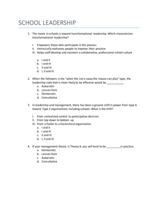 SCHOOL LEADERSHIP
1. The movie in schools is toward transformational leadership. Which characterizes
transformational leadership?
I. Empowers those who participate in the process
II. Intrinsically motivates people to improve their practice
III. Helps staff develop and maintain a collaborative, professional school culture
a. I and II
b. I and III
c. II and III
d. I, II and III
2. When the followers is the “when the cat is away the mouse can play” type, the
leadership style that is more likely to be effective would be ___________
a. Autocratic
b. Laissez faire
c. Democratic
d. Consultative
3. In leadership and management, there has been a ground shift in power from type A
toward Type Z organizations including schools. What is the shift?
I. From centralized control to participative decision
II. From top down to bottom up
III. From a flatter to a hierarchical organization
a. I and II
b. I and III
c. II and III
d. I, II and III
4. If your management theory is Theory X, you will tend to be _________in practice.
a. Democratic
b. Laissez faire
c. Autocratic
d. Consultative
 