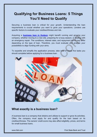 www.fsbt.com First State Bank and Trust
Qualifying for Business Loans: 5 Things
You’ll Need to Qualify
Securing a business loan is critical for your growth. Understanding the loan
requirements is crucial whether you want to grow your operations. Lenders use
specific factors to evaluate your creditworthiness and risk.
Acquiring a business loan in Hudson might benefit running and growing your
company, whether moving to a new site, preparing for a busy season, or dealing with
an emergency repair. The conditions, interest rates, and repayment terms may differ
depending on the type of loan. Therefore, you must evaluate and analyze your
possibilities to align funding with your aims.
To expedite and simplify the application process, take note of these five tasks you
should complete before applying for a business loan.
What exactly is a business loan?
A business loan is a company that obtains and utilizes to support or grow its activities.
Often, the company must apply for and qualify for the loan based on its
creditworthiness. The owners' credit score may also affect eligibility, prices, and terms
for small business loans.
 