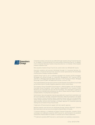 Investment products and services are offered through Investors Group Financial Services
Inc. (in Québec, a Financial Service Firm) and Investors Group Securities Inc. (in Québec,
a firm in Financial Planning). Investors Group Securities Inc. is a member of the Canadian
Investor Protection Fund.
GICs issued by Investors Group Trust Co Ltd., and/or other non-affiliated GIC issuers.
Insurance products and services distributed through I.G. Insurance Services Inc.
(in Québec, a Financial Services Firm). Insurance license sponsored by The Great-West
Life Assurance Company (outside of Québec).
Investors Group Trust Co. Ltd. is a federally regulated trust company and the mortgagee.
Mortgages are offered through I.G. Investment Management, Ltd.* Inquiries will be
referred to a Mortgage Planning (Agent) Specialist. *In the Province of Ontario, Mortgage
Brokerage Licence #10809, Mortgage Administrator Licence #11256.
The Canada Disability Savings Grant and the Canada Disability Savings Bond are provided
by the Government of Canada. Eligibility depends on family income levels.
The Investors Group Charitable Giving Program is offered together with the Strategic
Charitable Giving Foundation, which operates independently from Investors Group.
Donations are irrevocable and vest with the Foundation. This information is general in
nature and not intended to be professional tax advice. Please read the Program Guide for
complete details, including fees and expenses.
Commissions, fees and expenses may be associated with mutual fund investments and
the use of Symphony Strategic Investment Planning™. Read the prospectus and speak
to an Investors Group Consultant before investing. Mutual funds are not guaranteed,
values change frequently and past performance may not be repeated. Symphony is an
asset allocation service which provides a strategic approach to investment planning
relating only to Investors Group mutual funds.
Trademarks of financial partners appear with their specific approval.
Banking products and services are distributed through Solutions Banking™. Solutions
Banking products and services are provided by National Bank of Canada.
™ Solutions Banking is a trademark of Power Financial Corporation. Investors Group
and design are trademarks owned by IGM Financial Inc. and licensed to its subsidiary
corporations. National Bank of Canada is a licensed user of these trademarks.
™ Trademark owned by IGM Financial Inc. and licensed to its subsidiary corporations.
						
							C3146 (09/2013-PW)
 