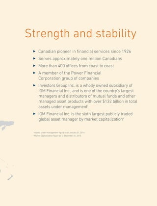 Strength and stability
3	 Canadian pioneer in financial services since 1926
3	 Serves approximately one million Canadians
3	 More than 400 offices from coast to coast
3	 A member of the Power Financial
Corporation group of companies
3	 Investors Group Inc. is a wholly owned subsidiary of
IGM Financial Inc., and is one of the country’s largest
managers and distributors of mutual funds and other
managed asset products with over $132 billion in total
assets under managementi
3	 IGM Financial Inc. is the sixth largest publicly traded
global asset manager by market capitalizationii
i
Assets under management figure as at January 31, 2014
ii
Market Capitalization figure as at December 31, 2013
 