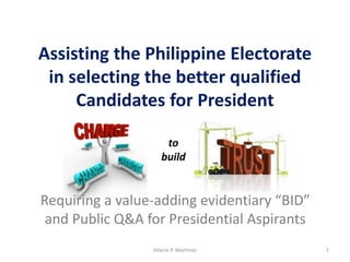 Assisting the Philippine Electorate
in selecting the better qualified
Candidates for President
Hilario P. Martinez 1
Requiring a value-adding evidentiary “BID”
and Public Q&A for Presidential Aspirants
to
build
 