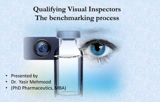 Qualifying Visual Inspectors
The benchmarking process
• Presented by
• Dr. Yasir Mehmood
• (PhD Pharmaceutics, MBA)
 
