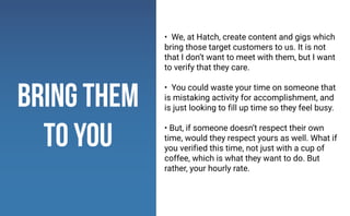 • We, at Hatch, create content and gigs which
bring those target customers to us. It is not
that I don’t want to meet with them, but I want
to verify that they care.
• You could waste your time on someone that
is mistaking activity for accomplishment, and
is just looking to fill up time so they feel busy.
• But, if someone doesn’t respect their own
time, would they respect yours as well. What if
you verified this time, not just with a cup of
coffee, which is what they want to do. But
rather, your hourly rate.
bring them
to you
 