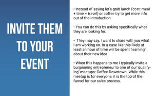 invite them
to your
event
• Instead of saying let’s grab lunch (cost: meal
+ time + travel) or coffee try to get more info
out of the introduction.
• You can do this by asking specifically what
they are looking for.
• They may say, I want to share with you what
I am working on. In a case like this likely at
least an hour of time will be spent ‘learning’
about their new idea.
• When this happens to me I typically invite a
burgeoning entrepreneur to one of our ‘qualify-
ing’ meetups: Coffee Downtown. While this
meetup is for everyone, it is the top of the
funnel for our sales process.
 