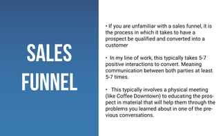 • If you are unfamiliar with a sales funnel, it is
the process in which it takes to have a
prospect be qualified and converted into a
customer
• In my line of work, this typically takes 5-7
positive interactions to convert. Meaning
communication between both parties at least
5-7 times.
• This typically involves a physical meeting
(like Coffee Downtown) to educating the pros-
pect in material that will help them through the
problems you learned about in one of the pre-
vious conversations.
sales
funnel
 