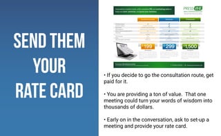 send them
your
rate card
• If you decide to go the consultation route, get
paid for it.
• You are providing a ton of value. That one
meeting could turn your words of wisdom into
thousands of dollars.
• Early on in the conversation, ask to set-up a
meeting and provide your rate card.
 