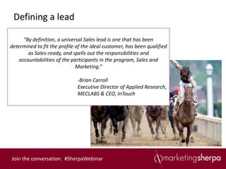 Defining a lead

      “By definition, a universal Sales lead is one that has been
determined to fit the profile of the ideal customer, has been qualified
        as Sales-ready, and spells out the responsibilities and
    accountabilities of the participants in the program, Sales and
                              Marketing.”

                              -Brian Carroll
                              Executive Director of Applied Research,
                              MECLABS & CEO, InTouch




Join the conversation: #SherpaWebinar
 