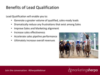 Benefits of Lead Qualification
Lead Qualification will enable you to:
    • Generate a greater volume of qualified, sales-ready leads
    • Dramatically reduce any frustrations that exist among Sales
    • Improve Sales and Marketing alignment
    • Increase sales effectiveness
    • Accelerate sales pipeline performance
    • Ultimately increase overall revenues




Join the conversation: #SherpaWebinar
 
