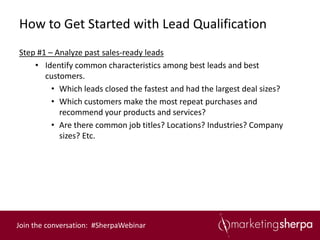 How to Get Started with Lead Qualification
Step #1 – Analyze past sales-ready leads
    • Identify common characteristics among best leads and best
       customers.
         • Which leads closed the fastest and had the largest deal sizes?
         • Which customers make the most repeat purchases and
           recommend your products and services?
         • Are there common job titles? Locations? Industries? Company
           sizes? Etc.




Join the conversation: #SherpaWebinar
 