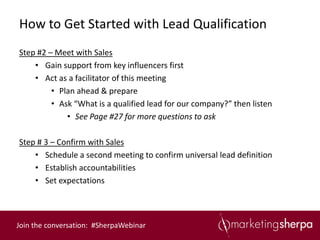 How to Get Started with Lead Qualification
Step #2 – Meet with Sales
    • Gain support from key influencers first
    • Act as a facilitator of this meeting
         • Plan ahead & prepare
         • Ask “What is a qualified lead for our company?” then listen
             • See Page #27 for more questions to ask

Step # 3 – Confirm with Sales
    • Schedule a second meeting to confirm universal lead definition
    • Establish accountabilities
    • Set expectations



Join the conversation: #SherpaWebinar
 