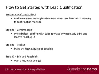 How to Get Started with Lead Qualification
Step #4 – Draft and roll out
    • Draft ULD based on insights that were consistent from initial meeting
       to confirmation meeting

Step #5 – Confirm again
    • Once drafted, confirm with Sales to make any necessary edits and
       receive final buy in

Step #6 – Publish
    • Make the ULD as public as possible

Step #7 – Edit and Republish
    • Over time, leads change


Join the conversation: #SherpaWebinar
 
