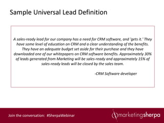 Sample Universal Lead Definition


  A sales-ready lead for our company has a need for CRM software, and 'gets it.' They
    have some level of education on CRM and a clear understanding of the benefits.
       They have an adequate budget set aside for their purchase and they have
  downloaded one of our whitepapers on CRM software benefits. Approximately 30%
   of leads generated from Marketing will be sales-ready and approximately 15% of
                   sales-ready leads will be closed by the sales team.

                                                  -CRM Software developer




Join the conversation: #SherpaWebinar
 