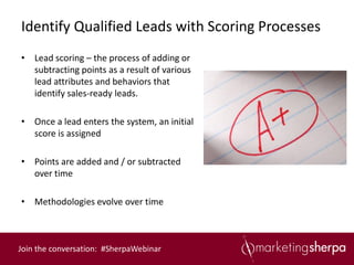 Identify Qualified Leads with Scoring Processes
• Lead scoring – the process of adding or
  subtracting points as a result of various
  lead attributes and behaviors that
  identify sales-ready leads.

• Once a lead enters the system, an initial
  score is assigned

• Points are added and / or subtracted
  over time

• Methodologies evolve over time



Join the conversation: #SherpaWebinar
 