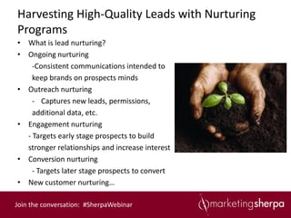 Harvesting High-Quality Leads with Nurturing
Programs
• What is lead nurturing?
• Ongoing nurturing
    -Consistent communications intended to
    keep brands on prospects minds
• Outreach nurturing
    - Captures new leads, permissions,
    additional data, etc.
• Engagement nurturing
  - Targets early stage prospects to build
  stronger relationships and increase interest
• Conversion nurturing
    - Targets later stage prospects to convert
• New customer nurturing…

Join the conversation: #SherpaWebinar
 