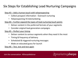 Six Steps for Establishing Lead Nurturing Campaigns
Step #3 – Add a human touch with teleprospecting
    • Collect prospect information - Outreach nurturing
    • Teleprospecting VS telemarketing
Step #4 – Further expand the types of lead nurturing touch points
    • Deliver content in the preferred formats of your segments
    • Consider original lead generation campaigns
Step #5 – Perfect your timing
    • Deliver content to various segments when they need it the most
    • Timing & frequency of delivery
    • Scheduled & triggered nurturing messages
    • Make an educated guess for launch
Step #6 – Test, test and test again


Join the conversation: #SherpaWebinar
 