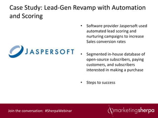 Case Study: Lead-Gen Revamp with Automation
and Scoring
                                        • Software provider Jaspersoft used
                                          automated lead scoring and
                                          nurturing campaigns to increase
                                          Sales conversion rates

                                        • Segmented in-house database of
                                          open-source subscribers, paying
                                          customers, and subscribers
                                          interested in making a purchase

                                        • Steps to success




Join the conversation: #SherpaWebinar
 