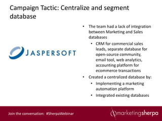 Campaign Tactic: Centralize and segment
database
                                        • The team had a lack of integration
                                          between Marketing and Sales
                                          databases
                                           • CRM for commercial sales
                                              leads, separate database for
                                              open-source community,
                                              email tool, web analytics,
                                              accounting platform for
                                              ecommerce transactions
                                        • Created a centralized database by:
                                           • Implementing a marketing
                                              automation platform
                                           • Integrated existing databases



Join the conversation: #SherpaWebinar
 