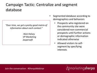 Campaign Tactic: Centralize and segment
database
                                           • Segmented database according to
                                             demographics and behaviors
                                              • Prospects who registered on
“Over time, we get a pretty good matrix of
                                                the community site were
    information about each contact.”
                                                considered non-commercial
                 -Nick Halsey                   prospects until further actions
                 VP Marketing                   or demographic information
                 Jaspersoft                     indicated otherwise
                                              • Allowed visitors to self-
                                                segment by specifying
                                                interests




Join the conversation: #SherpaWebinar
 