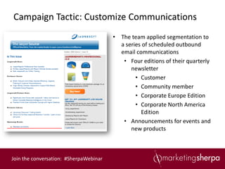 Campaign Tactic: Customize Communications
                                        • The team applied segmentation to
                                          a series of scheduled outbound
                                          email communications
                                           • Four editions of their quarterly
                                              newsletter
                                                • Customer
                                                • Community member
                                                • Corporate Europe Edition
                                                • Corporate North America
                                                  Edition
                                           • Announcements for events and
                                              new products



Join the conversation: #SherpaWebinar
 