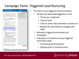 Campaign Tactic: Triggered Lead Nurturing
                              • The team set up triggered communications
                                 • 30-day trial download triggered a series
                                     • Thank you / welcome
                                     • Links to tools
                                     • Links to online documentation and forums
                                     • Request for permission to engage with
                                       Sales
                                 • Behaviors triggered automated sub-
                                   campaigns
                                 • Indications of readiness to buy triggered
                                   hand-off to Sales
                                     • Purchasing documentation
                                     • Signing up for a training course


Join the conversation: #SherpaWebinar
 