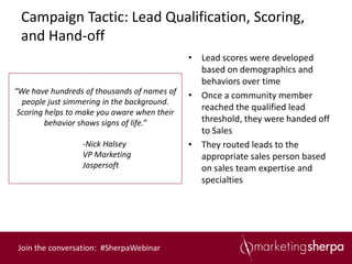 Campaign Tactic: Lead Qualification, Scoring,
 and Hand-off
                                              • Lead scores were developed
                                                based on demographics and
                                                behaviors over time
“We have hundreds of thousands of names of
                                              • Once a community member
  people just simmering in the background.
                                                reached the qualified lead
 Scoring helps to make you aware when their
         behavior shows signs of life.”         threshold, they were handed off
                                                to Sales
                  -Nick Halsey                • They routed leads to the
                  VP Marketing                  appropriate sales person based
                  Jaspersoft                    on sales team expertise and
                                                specialties




 Join the conversation: #SherpaWebinar
 