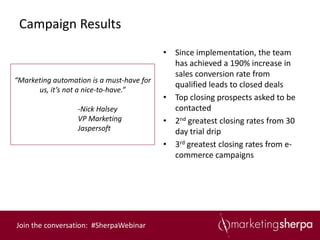 Campaign Results
                                           • Since implementation, the team
                                             has achieved a 190% increase in
                                             sales conversion rate from
“Marketing automation is a must-have for
                                             qualified leads to closed deals
      us, it’s not a nice-to-have.”
                                           • Top closing prospects asked to be
                  -Nick Halsey               contacted
                  VP Marketing             • 2nd greatest closing rates from 30
                  Jaspersoft                 day trial drip
                                           • 3rd greatest closing rates from e-
                                             commerce campaigns




Join the conversation: #SherpaWebinar
 