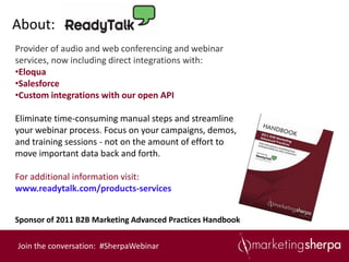 About:
Provider of audio and web conferencing and webinar
services, now including direct integrations with:
•Eloqua
•Salesforce
•Custom integrations with our open API

Eliminate time-consuming manual steps and streamline
your webinar process. Focus on your campaigns, demos,
and training sessions - not on the amount of effort to
move important data back and forth.

For additional information visit:
www.readytalk.com/products-services


Sponsor of 2011 B2B Marketing Advanced Practices Handbook


Join the conversation: #SherpaWebinar
 