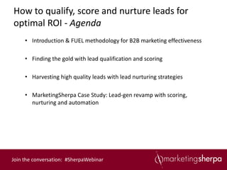 How to qualify, score and nurture leads for
optimal ROI - Agenda
     • Introduction & FUEL methodology for B2B marketing effectiveness

     • Finding the gold with lead qualification and scoring

     • Harvesting high quality leads with lead nurturing strategies

     • MarketingSherpa Case Study: Lead-gen revamp with scoring,
       nurturing and automation




Join the conversation: #SherpaWebinar
 
