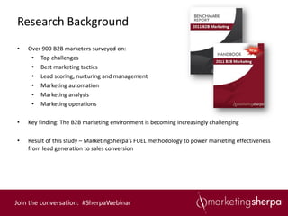 Research Background
•   Over 900 B2B marketers surveyed on:
     • Top challenges
     • Best marketing tactics
     • Lead scoring, nurturing and management
     • Marketing automation
     • Marketing analysis
     • Marketing operations

•   Key finding: The B2B marketing environment is becoming increasingly challenging

•   Result of this study – MarketingSherpa’s FUEL methodology to power marketing effectiveness
    from lead generation to sales conversion




Join the conversation: #SherpaWebinar
 