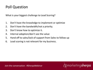 Poll Question
What is your biggest challenge to Lead Scoring?

1.   Don’t have the knowledge to implement or optimize
2.   Don’t have the bandwidth/not a priority.
3.   Don’t know how to optimize it.
4.   Internal adoption/don’t see the value
5.   Hand off to sales/lack of support from Sales to follow up
6.   Lead scoring is not relevant for my business.




Join the conversation: #SherpaWebinar
 