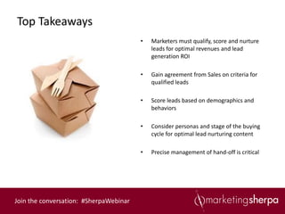 Top Takeaways
                                        •   Marketers must qualify, score and nurture
                                            leads for optimal revenues and lead
                                            generation ROI

                                        •   Gain agreement from Sales on criteria for
                                            qualified leads

                                        •   Score leads based on demographics and
                                            behaviors

                                        •   Consider personas and stage of the buying
                                            cycle for optimal lead nurturing content

                                        •   Precise management of hand-off is critical




Join the conversation: #SherpaWebinar
 