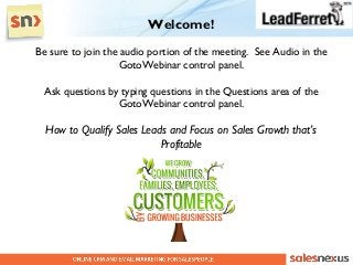 Welcome!
Be sure to join the audio portion of the meeting. See Audio in the
                   GotoWebinar control panel.

  Ask questions by typing questions in the Questions area of the
                  GotoWebinar control panel.

  How to Qualify Sales Leads and Focus on Sales Growth that’s
                           Profitable
 