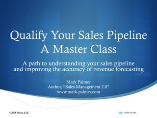 Qualify Your Sales Pipeline
A Master Class
A path to understanding your sales pipeline
and improving the accuracy of revenue forecasting
Mark Palmer
Author, “Sales Management 2.0”
www.mark-palmer.com
©2015 Focus, LLC
 