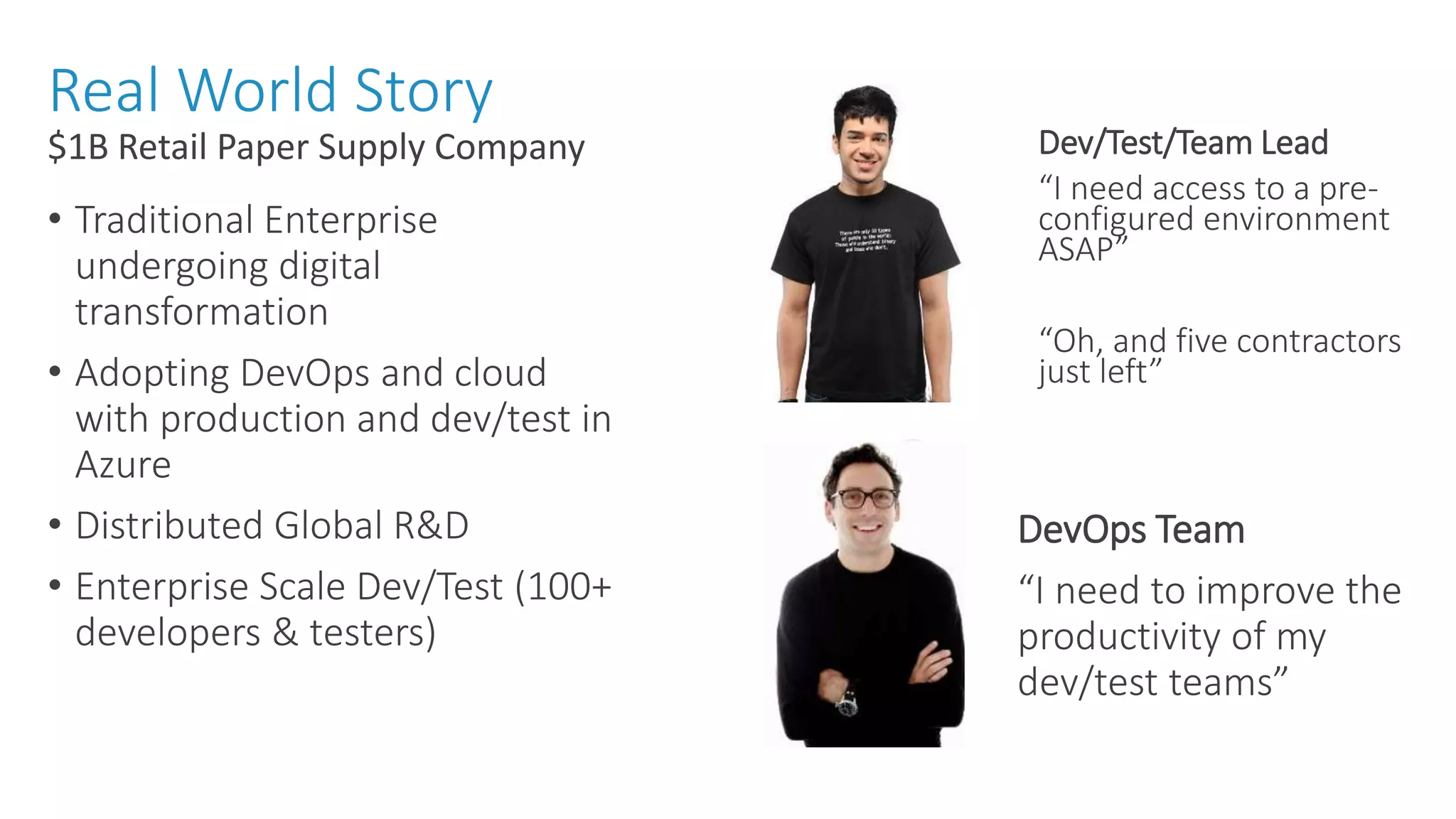 Real World Story • Traditional Enterprise undergoing digital transformation • Adopting DevOps and cloud with production and dev/test in Azure • Distributed Global R&D • Enterprise Scale Dev/Test (100+ developers & testers) $1B Retail Paper Supply Company Dev/Test/Team Lead “I need access to a pre- configured environment ASAP” “Oh, and five contractors just left” DevOps Team “I need to improve the productivity of my dev/test teams” 
