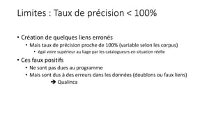 Limites : Taux de précision < 100%
• Création de quelques liens erronés
• Mais taux de précision proche de 100% (variable selon les corpus)
• égal voire supérieur au liage par les catalogueurs en situation réelle
• Ces faux positifs
• Ne sont pas dues au programme
• Mais sont dus à des erreurs dans les données (doublons ou faux liens)
 Qualinca
 