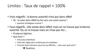 Limites : Taux de rappel < 100%
• Vrais négatifs : la bonne autorité n’est pas dans IdRef
• Dc : la créer dans IdRef ou lier vers une autre source !
• question stratégique ouverte ?
• Faux négatifs : elle existe dans IdRef, mais on ne trouve pas la bonne
autorité. Ou on la trouve mais on n’ose pas lier…
• Prudence légitime
• Que faire ?
• Il faut plus d’attributs
• Il faut des règles plus nombreuses et complexes
• L’humain doit intervenir, pour les cas difficiles … mais avec quel outil ?
 Qualinca
 
