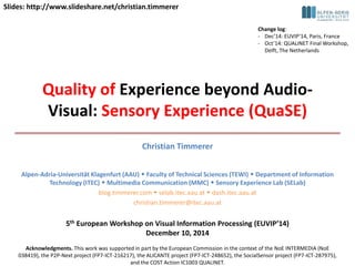 Slides: http://www.slideshare.net/christian.timmerer 
Quality of Experience beyond Audio- 
Visual: Sensory Experience (QuaSE) 
Christian Timmerer 
Alpen-Adria-Universität Klagenfurt (AAU)  Faculty of Technical Sciences (TEWI)  Department of Information 
Technology (ITEC)  Multimedia Communication (MMC)  Sensory Experience Lab (SELab) 
blog.timmerer.com  selab.itec.aau.at  dash.itec.aau.at 
christian.timmerer@itec.aau.at 
5th European Workshop on Visual Information Processing (EUVIP’14) 
December 10, 2014 
Acknowledgments. This work was supported in part by the European Commission in the context of the NoE INTERMEDIA (NoE 
038419), the P2P-Next project (FP7-ICT-216217), the ALICANTE project (FP7-ICT-248652), the SocialSensor project (FP7-ICT-287975), 
and the COST Action IC1003 QUALINET. 
Change log: 
- Dec’14: EUVIP’14, Paris, France 
- Oct’14: QUALINET Final Workshop, 
Delft, The Netherlands 
 