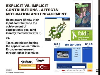 EXPLICIT VS. IMPLICIT
CONTRIBUTIONS - AFFECTS
MOTIVATION AND ENGAGEMENT
Users aware of how their
input contributes to the
achievement of
application’s goal (and
identify themselves with it)
vs.

9/30/2013
2nd Qualinet Summer School

15

Tasks are hidden behind
the application narratives.
Engagement ensured
through other incentives

 