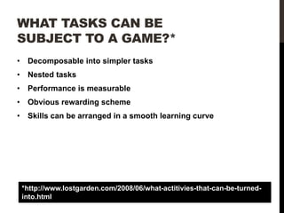 WHAT TASKS CAN BE
SUBJECT TO A GAME?*
•

Decomposable into simpler tasks

•

Nested tasks

•

Performance is measurable

•

Obvious rewarding scheme

•

Skills can be arranged in a smooth learning curve

*http://www.lostgarden.com/2008/06/what-actitivies-that-can-be-turnedinto.html

 