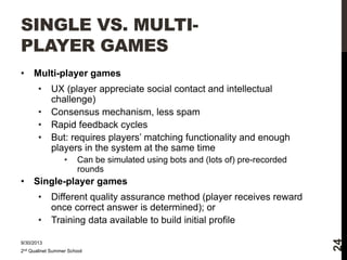 SINGLE VS. MULTIPLAYER GAMES
Multi-player games
•
•
•
•

UX (player appreciate social contact and intellectual
challenge)
Consensus mechanism, less spam
Rapid feedback cycles
But: requires players’ matching functionality and enough
players in the system at the same time
•

•

Can be simulated using bots and (lots of) pre-recorded
rounds

Single-player games
•
•

Different quality assurance method (player receives reward
once correct answer is determined); or
Training data available to build initial profile

9/30/2013
2nd Qualinet Summer School

24

•

 