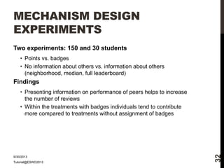 MECHANISM DESIGN
EXPERIMENTS
Two experiments: 150 and 30 students
• Points vs. badges
• No information about others vs. information about others
(neighborhood, median, full leaderboard)

Findings

9/30/2013
Tutorial@ESWC2013

32

• Presenting information on performance of peers helps to increase
the number of reviews
• Within the treatments with badges individuals tend to contribute
more compared to treatments without assignment of badges

 