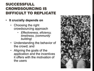 SUCCESSFULL
CROWDSOURCING IS
DIFFICULT TO REPLICATE
• It crucially depends on
• Choosing the right
crowdsourcing approach
• Effectiveness, eficiency,
timeliness, (community
building)

• Understanding the behavior of
the crowd; and
• Aligning the goals of the
application and the incentives
it offers with the motivation of
the users

 