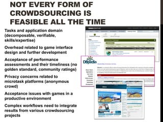NOT EVERY FORM OF
CROWDSOURCING IS
FEASIBLE ALL THE TIME
Tasks and application domain
(decomposable, verifiable,
skills/expertise)
Overhead related to game interface
design and further development
Acceptance of performance
assessments and their timeliness (no
golden standard, community ratings)
Privacy concerns related to
microtask platforms (anonymous
crowd)
Acceptance issues with games in a
productive environment
Complex workflows need to integrate
results from various crowdsourcing
projects

 