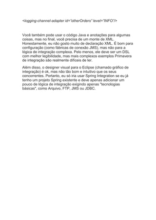 <logging-channel-adapter id=”otherOrders” level=”INFO”/>
Você também pode usar o código Java e anotações para algumas
coisas, mas no final, você precisa de um monte de XML.
Honestamente, eu não gosto muito de declaração XML. É bom para
configuração (como fábricas de conexão JMS), mas não para a
lógica de integração complexa. Pelo menos, ele deve ser um DSL
com melhor legibilidade, mas mais complexos exemplos Primavera
de integração são realmente difíceis de ler.
Além disso, o designer visual para o Eclipse (chamado gráfico de
integração) é ok, mas não tão bom e intuitivo que os seus
concorrentes. Portanto, eu só iria usar Spring Integration se eu já
tenho um projeto Spring existente e deve apenas adicionar um
pouco de lógica de integração exigindo apenas "tecnologias
básicas", como Arquivo, FTP, JMS ou JDBC.
 
